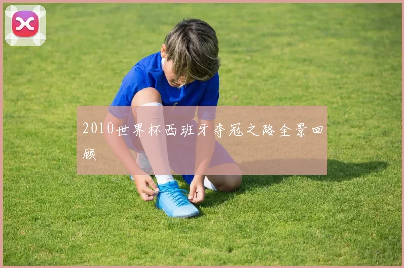 2010世界杯西班牙夺冠之路全景回顾