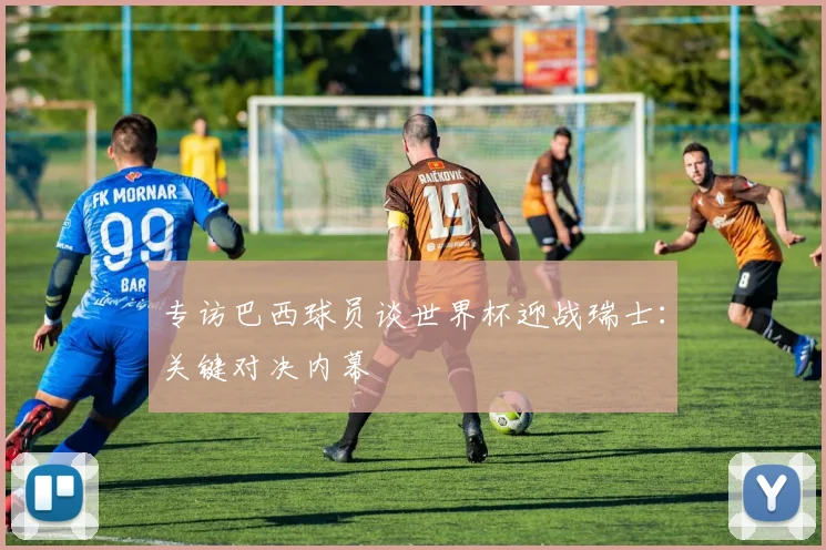 专访巴西球员谈世界杯迎战瑞士：关键对决内幕