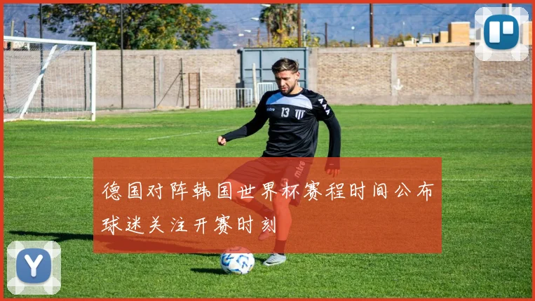 德国对阵韩国世界杯赛程时间公布球迷关注开赛时刻