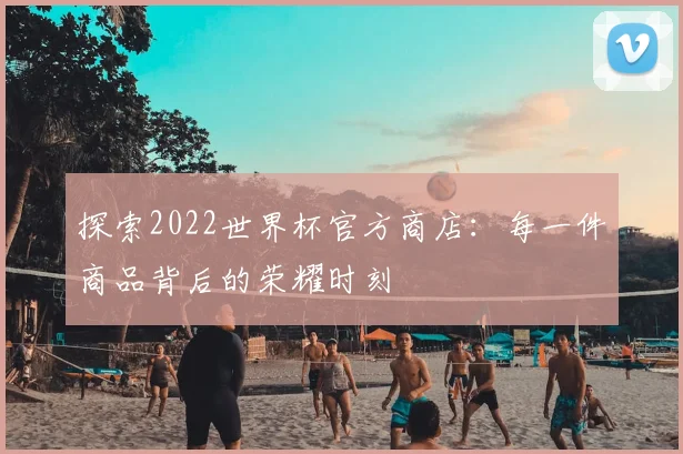 探索2022世界杯官方商店:每一件商品背后的荣耀时刻