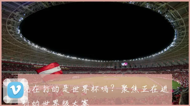 现在打的是世界杯吗?聚焦正在进行的世界级大赛