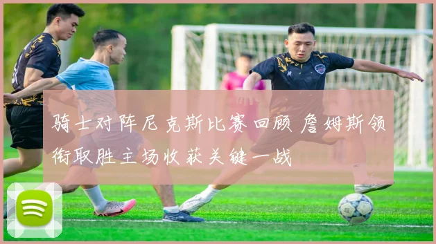 骑士对阵尼克斯比赛回顾 詹姆斯领衔取胜主场收获关键一战