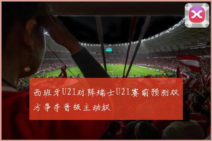 西班牙U21对阵瑞士U21赛前预测双方争夺晋级主动权
