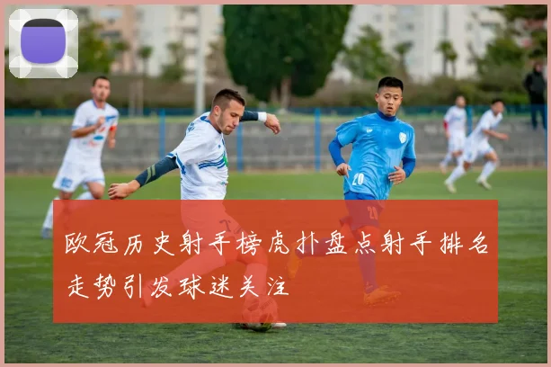 欧冠历史射手榜虎扑盘点射手排名走势引发球迷关注