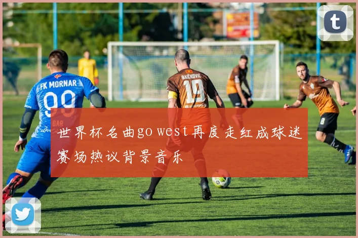 世界杯名曲go west再度走红成球迷赛场热议背景音乐
