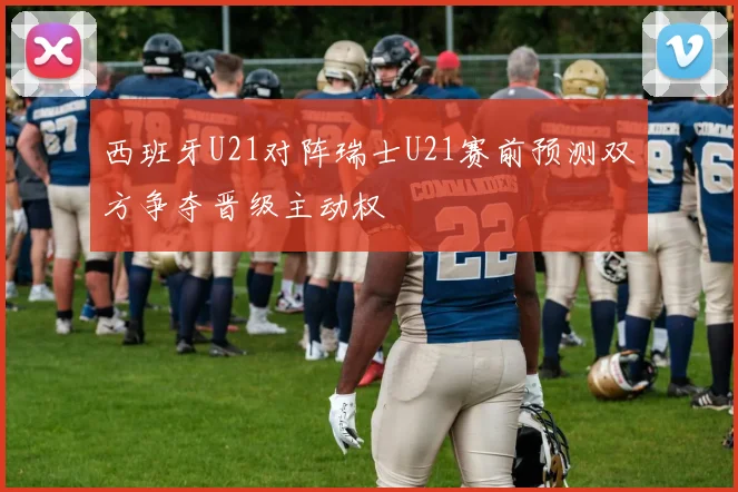 西班牙U21对阵瑞士U21赛前预测双方争夺晋级主动权