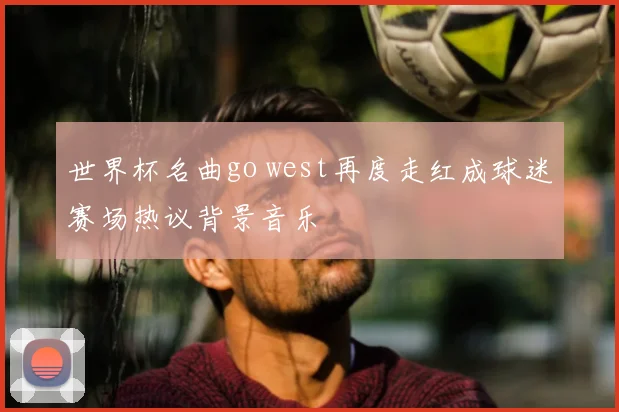 世界杯名曲go west再度走红成球迷赛场热议背景音乐