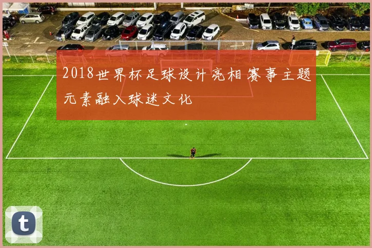 2018世界杯足球设计亮相 赛事主题元素融入球迷文化