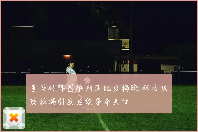 皇马对阵塞维利亚比分揭晓 双方攻防拉满引发后续争夺关注