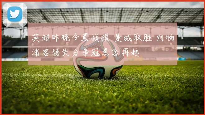 英超昨晚今晨战报 曼城取胜 利物浦客场失分争冠悬念再起