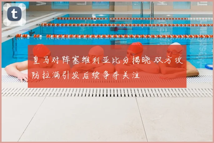 皇马对阵塞维利亚比分揭晓 双方攻防拉满引发后续争夺关注